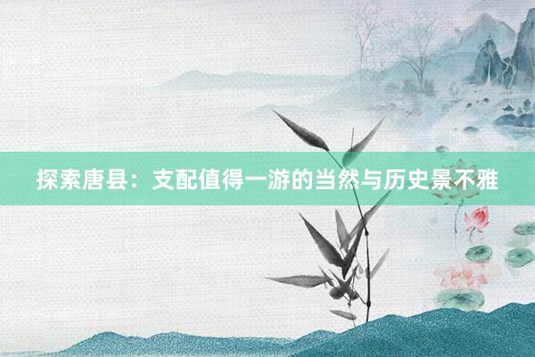 探索唐县：支配值得一游的当然与历史景不雅